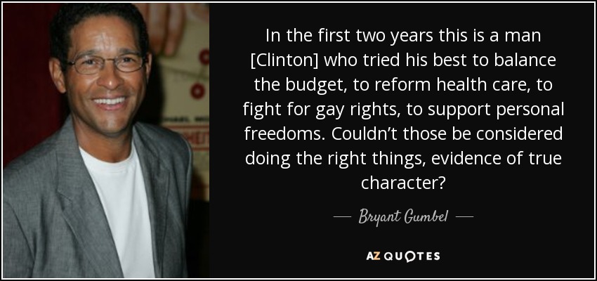 In the first two years this is a man [Clinton] who tried his best to balance the budget, to reform health care, to fight for gay rights, to support personal freedoms. Couldn’t those be considered doing the right things, evidence of true character? - Bryant Gumbel