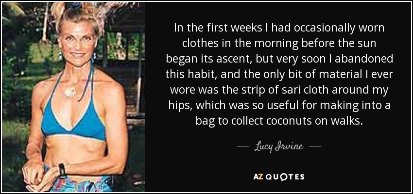 In the first weeks I had occasionally worn clothes in the morning before the sun began its ascent, but very soon I abandoned this habit, and the only bit of material I ever wore was the strip of sari cloth around my hips, which was so useful for making into a bag to collect coconuts on walks. - Lucy Irvine