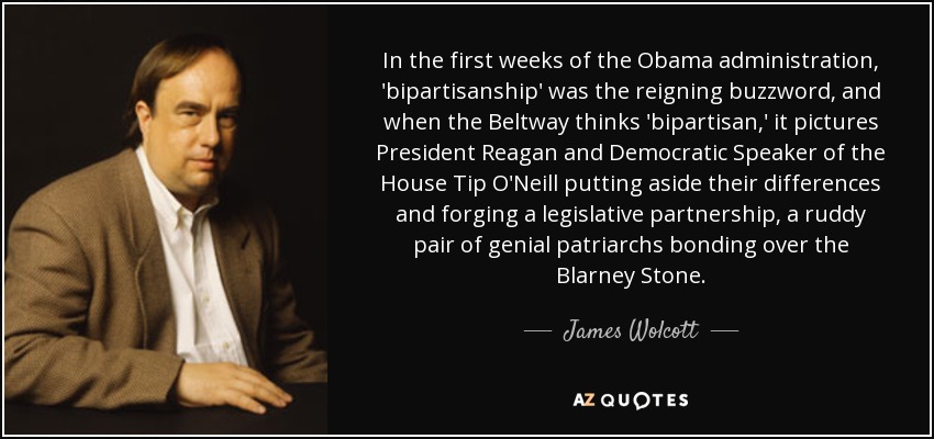 In the first weeks of the Obama administration, 'bipartisanship' was the reigning buzzword, and when the Beltway thinks 'bipartisan,' it pictures President Reagan and Democratic Speaker of the House Tip O'Neill putting aside their differences and forging a legislative partnership, a ruddy pair of genial patriarchs bonding over the Blarney Stone. - James Wolcott