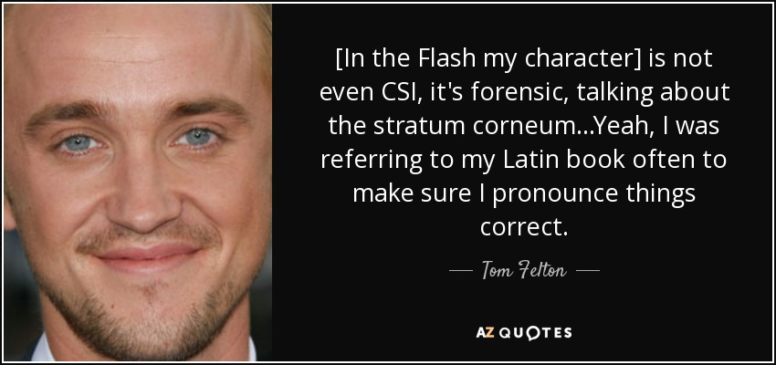 [In the Flash my character] is not even CSI, it's forensic, talking about the stratum corneum...Yeah, I was referring to my Latin book often to make sure I pronounce things correct. - Tom Felton