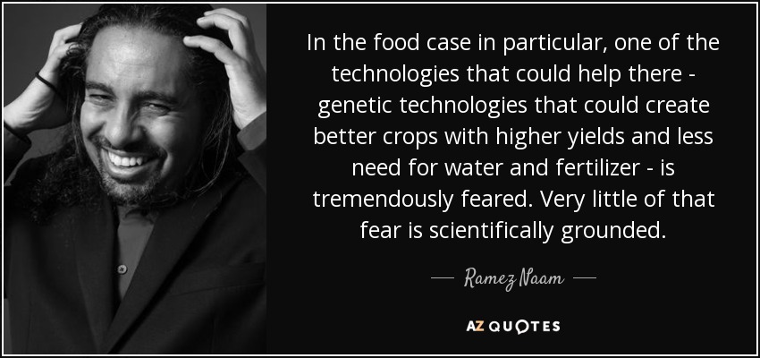 In the food case in particular, one of the technologies that could help there - genetic technologies that could create better crops with higher yields and less need for water and fertilizer - is tremendously feared. Very little of that fear is scientifically grounded. - Ramez Naam
