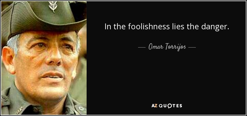 In the foolishness lies the danger. - Omar Torrijos