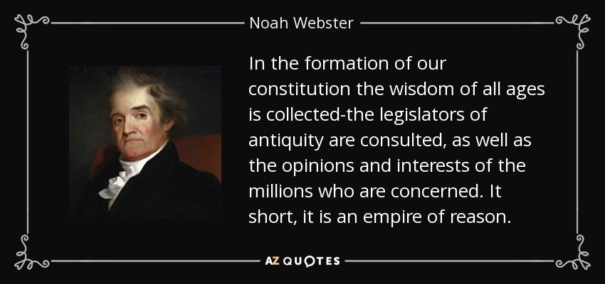 In the formation of our constitution the wisdom of all ages is collected-the legislators of antiquity are consulted, as well as the opinions and interests of the millions who are concerned. It short, it is an empire of reason. - Noah Webster