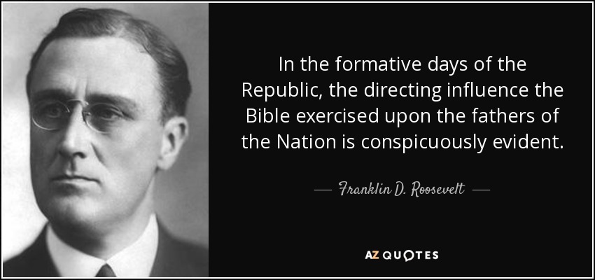 In the formative days of the Republic, the directing influence the Bible exercised upon the fathers of the Nation is conspicuously evident. - Franklin D. Roosevelt