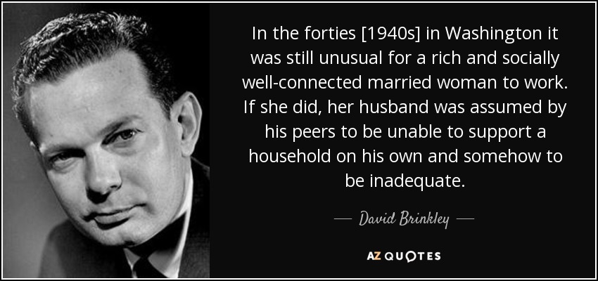 In the forties [1940s] in Washington it was still unusual for a rich and socially well-connected married woman to work. If she did, her husband was assumed by his peers to be unable to support a household on his own and somehow to be inadequate. - David Brinkley