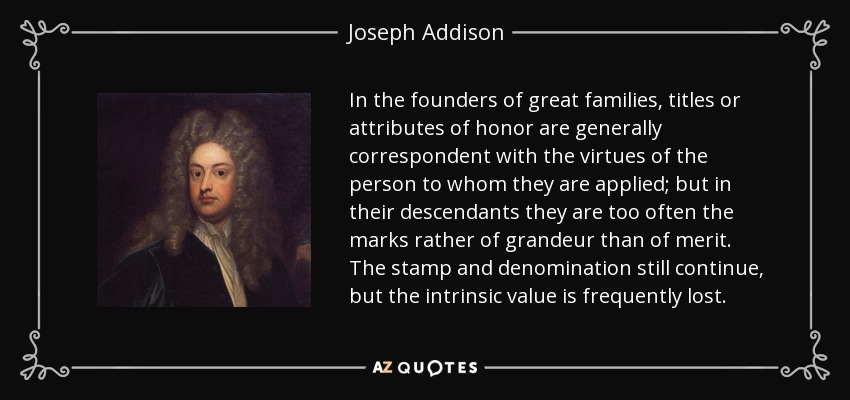 In the founders of great families, titles or attributes of honor are generally correspondent with the virtues of the person to whom they are applied; but in their descendants they are too often the marks rather of grandeur than of merit. The stamp and denomination still continue, but the intrinsic value is frequently lost. - Joseph Addison