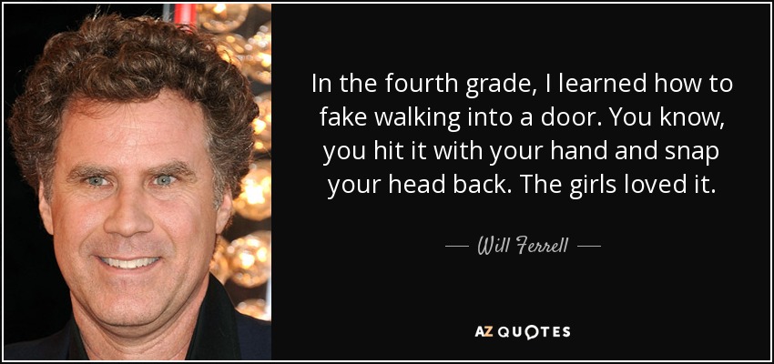 In the fourth grade, I learned how to fake walking into a door. You know, you hit it with your hand and snap your head back. The girls loved it. - Will Ferrell