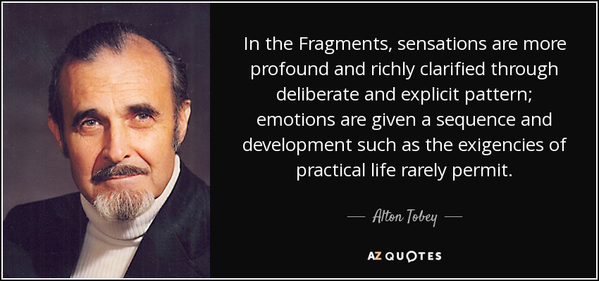 In the Fragments, sensations are more profound and richly clarified through deliberate and explicit pattern; emotions are given a sequence and development such as the exigencies of practical life rarely permit. - Alton Tobey