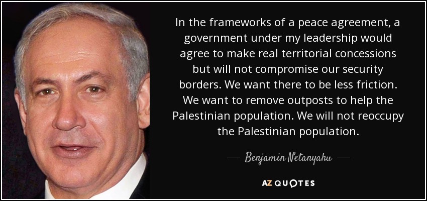 In the frameworks of a peace agreement, a government under my leadership would agree to make real territorial concessions but will not compromise our security borders. We want there to be less friction. We want to remove outposts to help the Palestinian population. We will not reoccupy the Palestinian population. - Benjamin Netanyahu