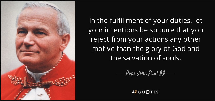 In the fulfillment of your duties, let your intentions be so pure that you reject from your actions any other motive than the glory of God and the salvation of souls. - Pope John Paul II