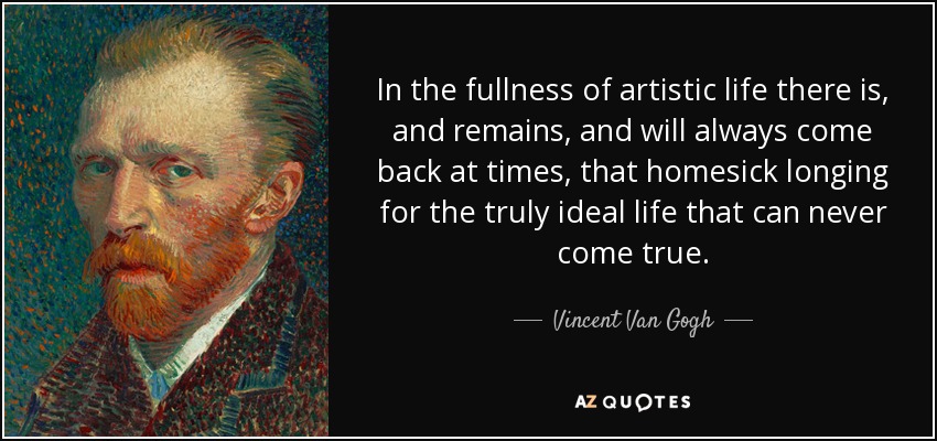 In the fullness of artistic life there is, and remains, and will always come back at times, that homesick longing for the truly ideal life that can never come true. - Vincent Van Gogh