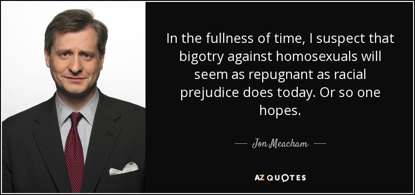 In the fullness of time, I suspect that bigotry against homosexuals will seem as repugnant as racial prejudice does today. Or so one hopes. - Jon Meacham