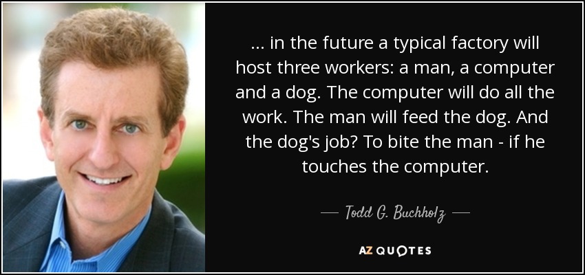 ... in the future a typical factory will host three workers: a man, a computer and a dog. The computer will do all the work. The man will feed the dog. And the dog's job? To bite the man - if he touches the computer. - Todd G. Buchholz