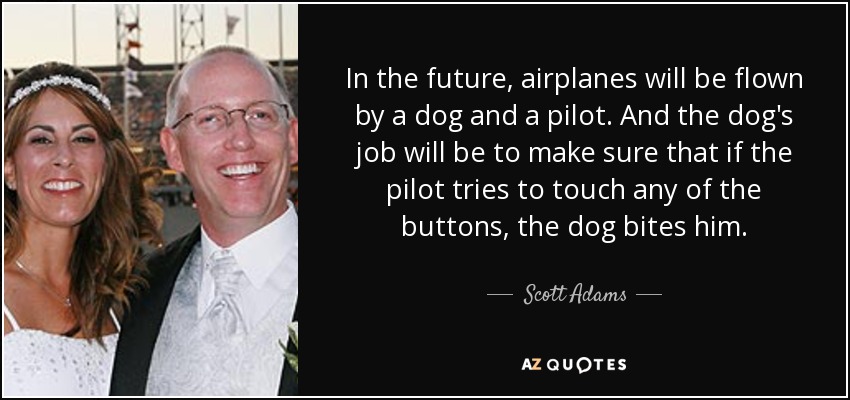 In the future, airplanes will be flown by a dog and a pilot. And the dog's job will be to make sure that if the pilot tries to touch any of the buttons, the dog bites him. - Scott Adams