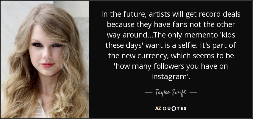 In the future, artists will get record deals because they have fans-not the other way around...The only memento 'kids these days' want is a selfie. It's part of the new currency, which seems to be 'how many followers you have on Instagram'. - Taylor Swift