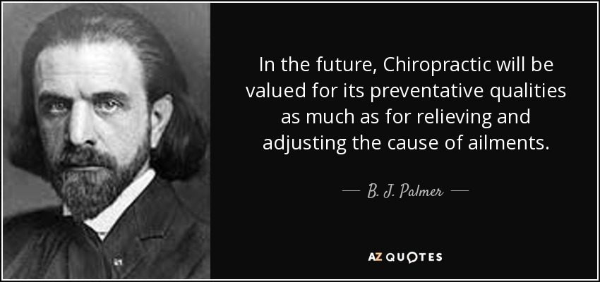 In the future, Chiropractic will be valued for its preventative qualities as much as for relieving and adjusting the cause of ailments. - B. J. Palmer