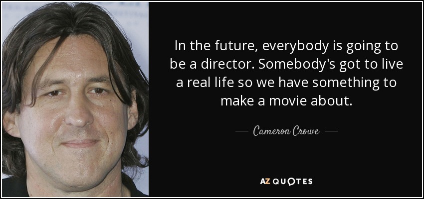 In the future, everybody is going to be a director. Somebody's got to live a real life so we have something to make a movie about. - Cameron Crowe