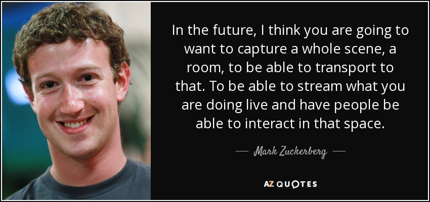 In the future, I think you are going to want to capture a whole scene, a room, to be able to transport to that. To be able to stream what you are doing live and have people be able to interact in that space. - Mark Zuckerberg