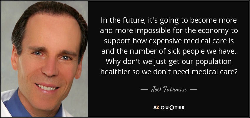 In the future, it's going to become more and more impossible for the economy to support how expensive medical care is and the number of sick people we have. Why don't we just get our population healthier so we don't need medical care? - Joel Fuhrman