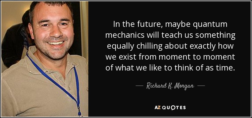 In the future, maybe quantum mechanics will teach us something equally chilling about exactly how we exist from moment to moment of what we like to think of as time. - Richard K. Morgan