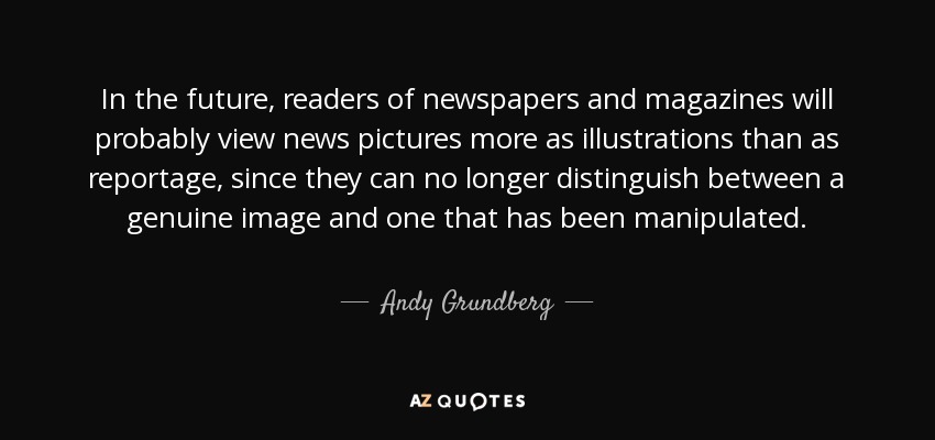 In the future, readers of newspapers and magazines will probably view news pictures more as illustrations than as reportage, since they can no longer distinguish between a genuine image and one that has been manipulated. - Andy Grundberg