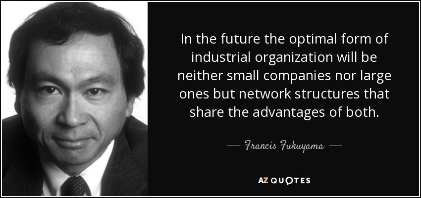 In the future the optimal form of industrial organization will be neither small companies nor large ones but network structures that share the advantages of both. - Francis Fukuyama