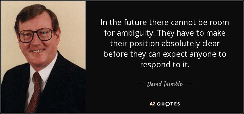 In the future there cannot be room for ambiguity. They have to make their position absolutely clear before they can expect anyone to respond to it. - David Trimble