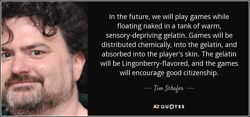 In the future, we will play games while floating naked in a tank of warm, sensory-depriving gelatin. Games will be distributed chemically, into the gelatin, and absorbed into the player's skin. The gelatin will be Lingonberry-flavored, and the games will encourage good citizenship. - Tim Schafer