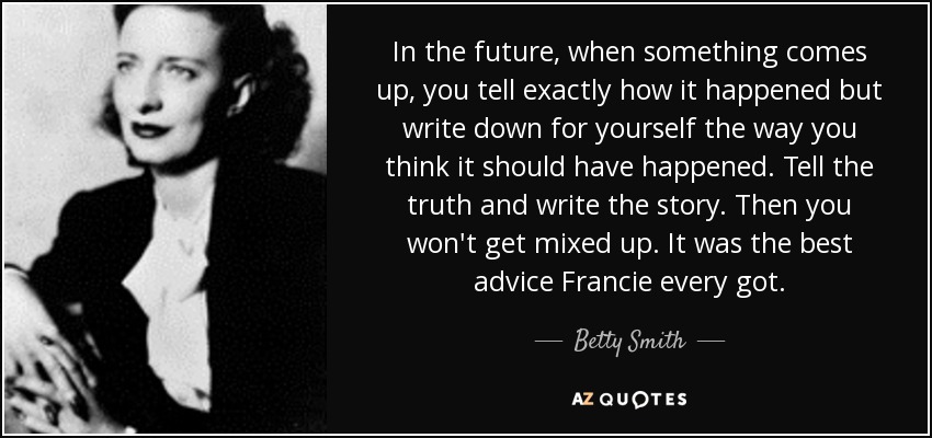 In the future, when something comes up, you tell exactly how it happened but write down for yourself the way you think it should have happened. Tell the truth and write the story. Then you won't get mixed up. It was the best advice Francie every got. - Betty Smith