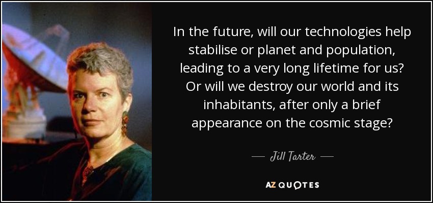 In the future, will our technologies help stabilise or planet and population, leading to a very long lifetime for us? Or will we destroy our world and its inhabitants, after only a brief appearance on the cosmic stage? - Jill Tarter