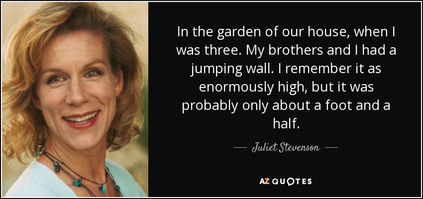 In the garden of our house, when I was three. My brothers and I had a jumping wall. I remember it as enormously high, but it was probably only about a foot and a half. - Juliet Stevenson