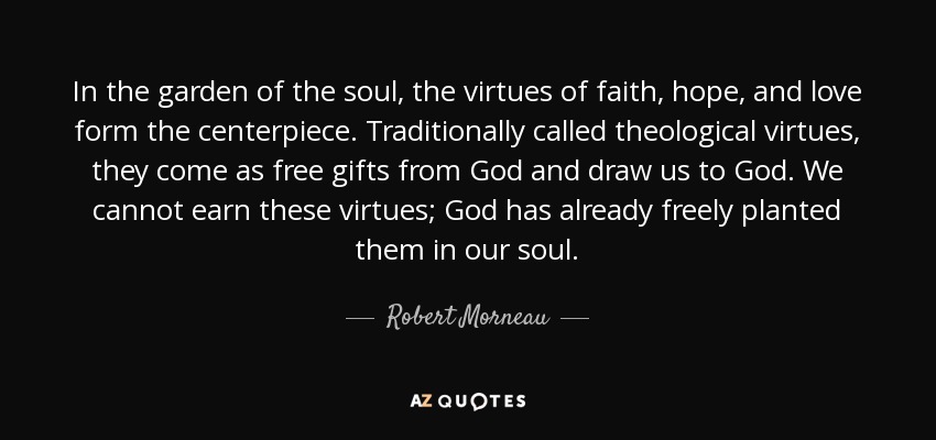 In the garden of the soul, the virtues of faith, hope, and love form the centerpiece. Traditionally called theological virtues, they come as free gifts from God and draw us to God. We cannot earn these virtues; God has already freely planted them in our soul. - Robert Morneau
