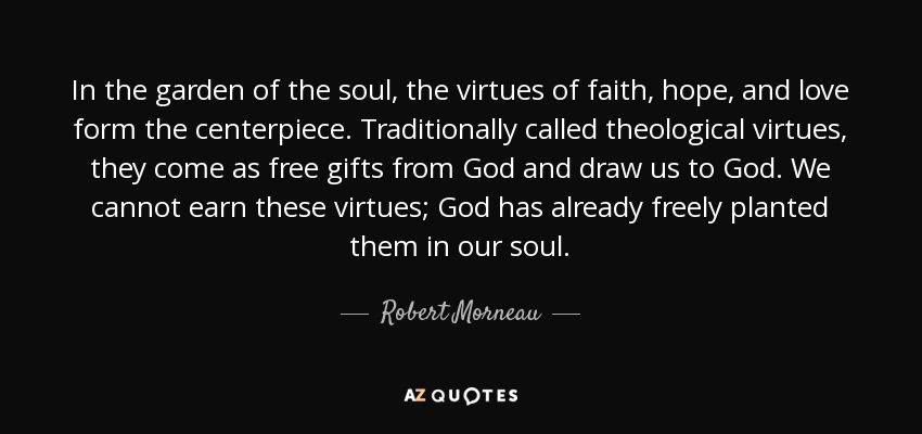 In the garden of the soul, the virtues of faith, hope, and love form the centerpiece. Traditionally called theological virtues, they come as free gifts from God and draw us to God. We cannot earn these virtues; God has already freely planted them in our soul. - Robert Morneau