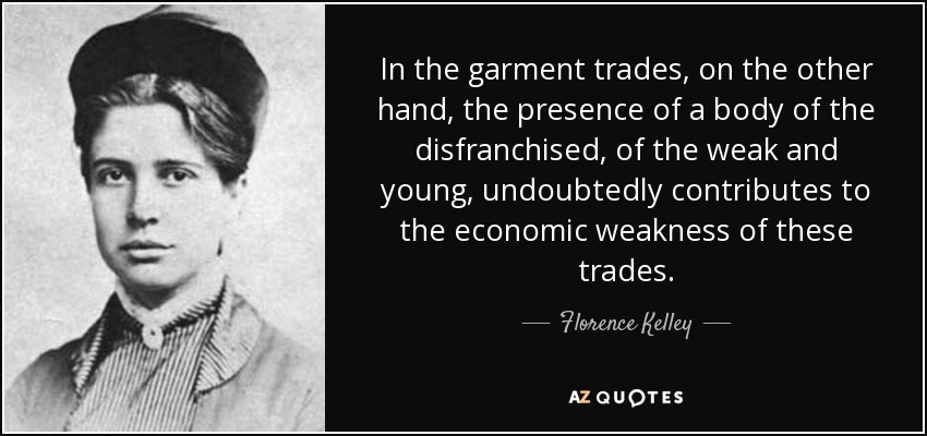 In the garment trades, on the other hand, the presence of a body of the disfranchised, of the weak and young, undoubtedly contributes to the economic weakness of these trades. - Florence Kelley