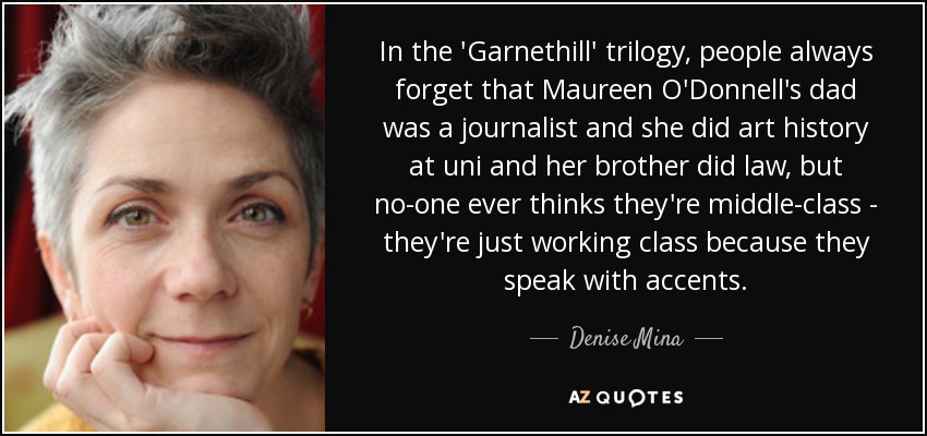 In the 'Garnethill' trilogy, people always forget that Maureen O'Donnell's dad was a journalist and she did art history at uni and her brother did law, but no-one ever thinks they're middle-class - they're just working class because they speak with accents. - Denise Mina