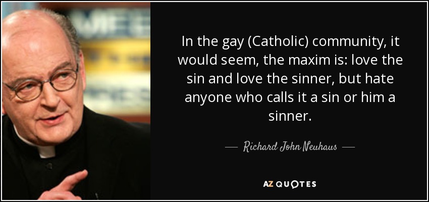 In the gay (Catholic) community, it would seem, the maxim is: love the sin and love the sinner, but hate anyone who calls it a sin or him a sinner. - Richard John Neuhaus