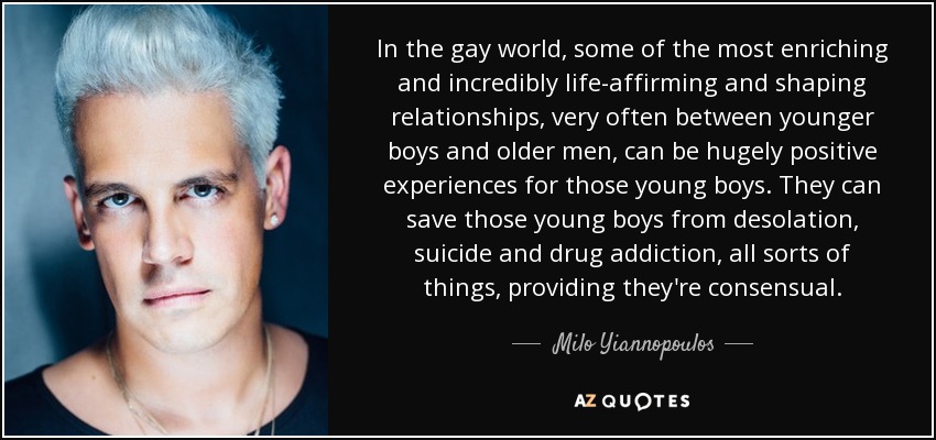 In the gay world, some of the most enriching and incredibly life-affirming and shaping relationships, very often between younger boys and older men, can be hugely positive experiences for those young boys. They can save those young boys from desolation, suicide and drug addiction, all sorts of things, providing they're consensual. - Milo Yiannopoulos