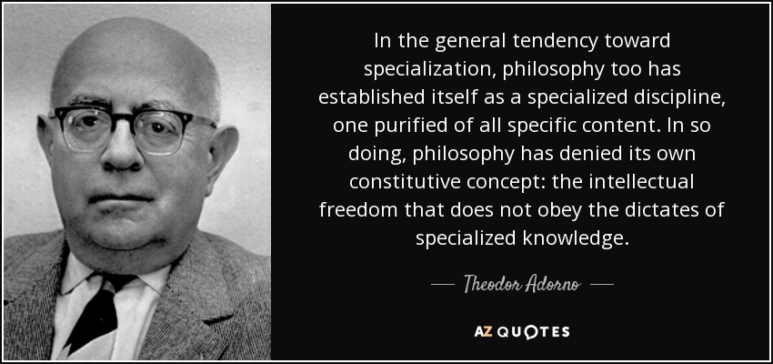 In the general tendency toward specialization, philosophy too has established itself as a specialized discipline, one purified of all specific content. In so doing, philosophy has denied its own constitutive concept: the intellectual freedom that does not obey the dictates of specialized knowledge. - Theodor Adorno