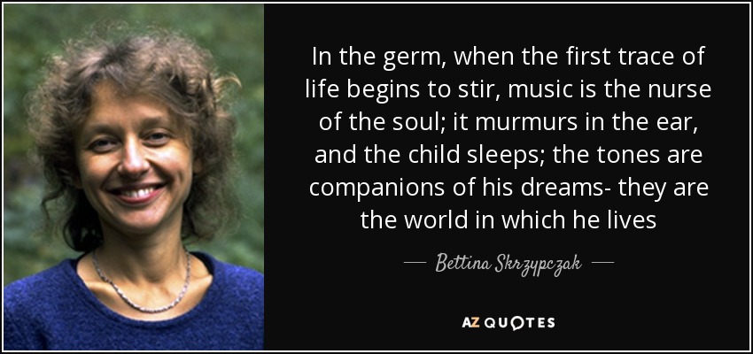 In the germ, when the first trace of life begins to stir, music is the nurse of the soul; it murmurs in the ear, and the child sleeps; the tones are companions of his dreams- they are the world in which he lives - Bettina Skrzypczak