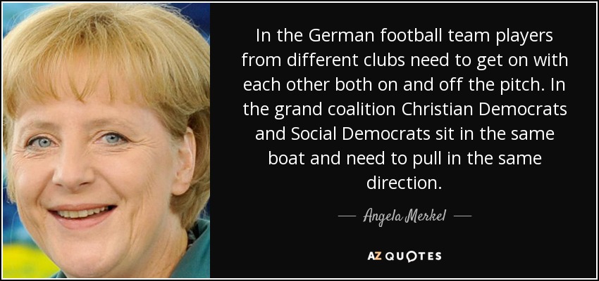 In the German football team players from different clubs need to get on with each other both on and off the pitch. In the grand coalition Christian Democrats and Social Democrats sit in the same boat and need to pull in the same direction. - Angela Merkel