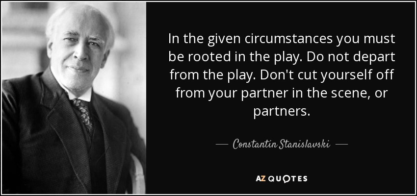 In the given circumstances you must be rooted in the play. Do not depart from the play. Don't cut yourself off from your partner in the scene, or partners. - Constantin Stanislavski