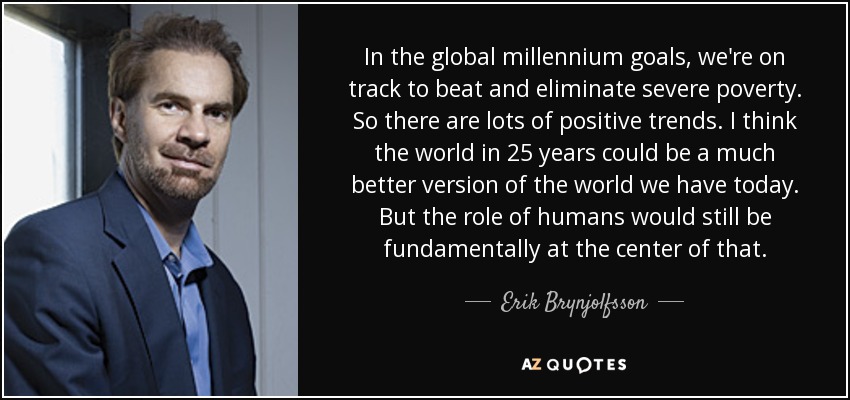 In the global millennium goals, we're on track to beat and eliminate severe poverty. So there are lots of positive trends. I think the world in 25 years could be a much better version of the world we have today. But the role of humans would still be fundamentally at the center of that. - Erik Brynjolfsson