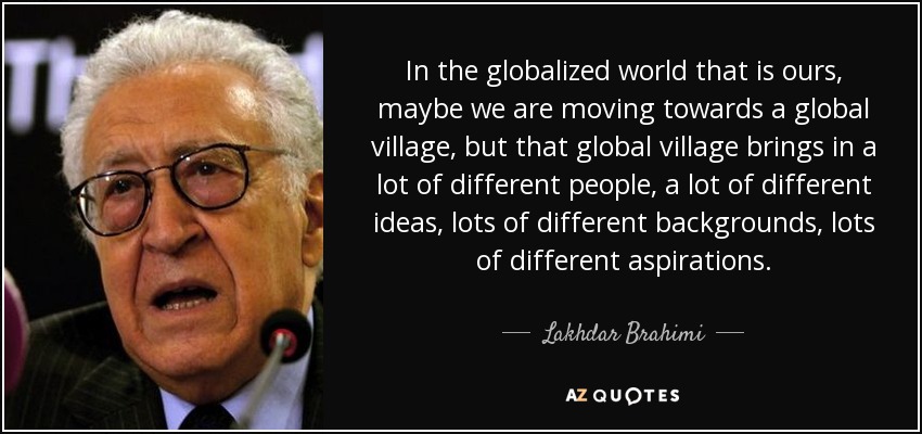 In the globalized world that is ours, maybe we are moving towards a global village, but that global village brings in a lot of different people, a lot of different ideas, lots of different backgrounds, lots of different aspirations. - Lakhdar Brahimi