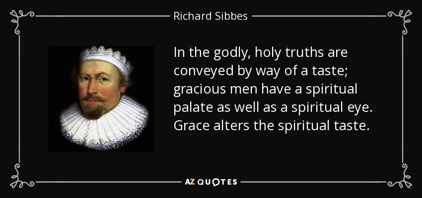 In the godly, holy truths are conveyed by way of a taste; gracious men have a spiritual palate as well as a spiritual eye. Grace alters the spiritual taste. - Richard Sibbes