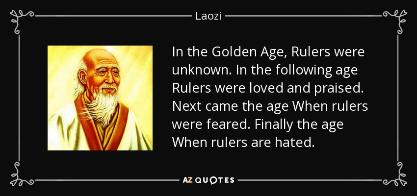 In the Golden Age, Rulers were unknown. In the following age Rulers were loved and praised. Next came the age When rulers were feared. Finally the age When rulers are hated. - Laozi