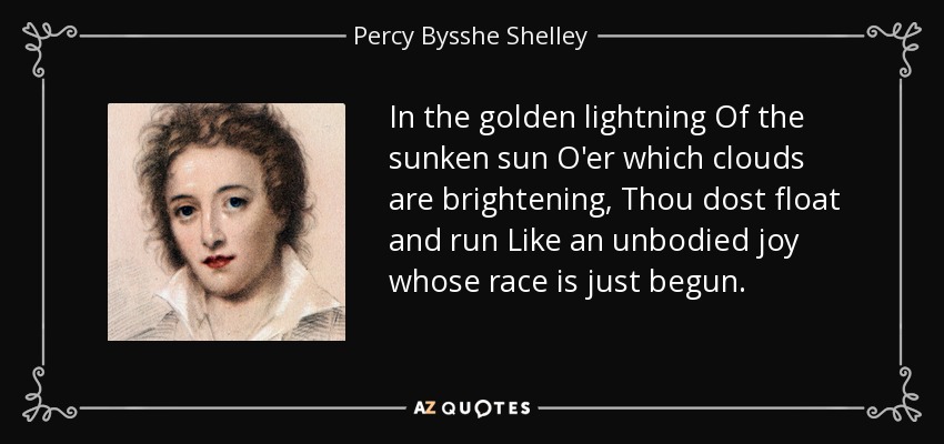 In the golden lightning Of the sunken sun O'er which clouds are brightening, Thou dost float and run Like an unbodied joy whose race is just begun. - Percy Bysshe Shelley