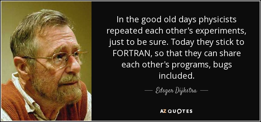 In the good old days physicists repeated each other's experiments, just to be sure. Today they stick to FORTRAN, so that they can share each other's programs, bugs included. - Edsger Dijkstra