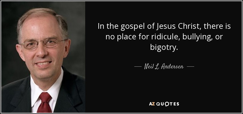 In the gospel of Jesus Christ, there is no place for ridicule, bullying, or bigotry. - Neil L. Andersen