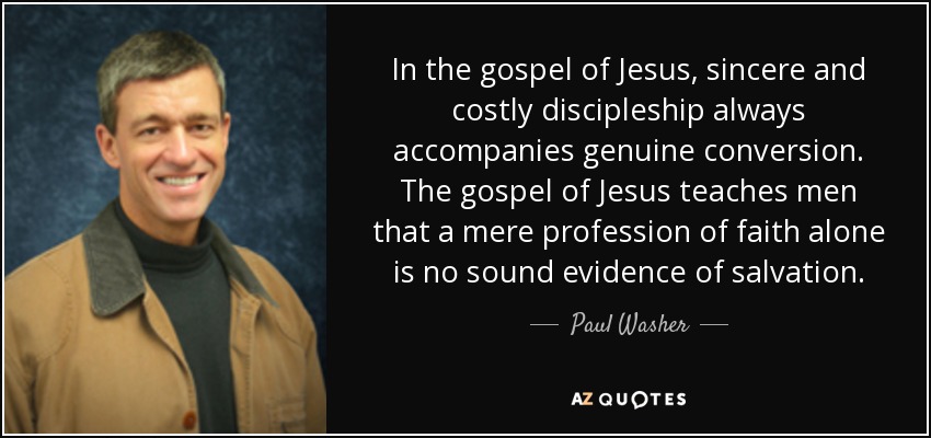 In the gospel of Jesus, sincere and costly discipleship always accompanies genuine conversion. The gospel of Jesus teaches men that a mere profession of faith alone is no sound evidence of salvation. - Paul Washer