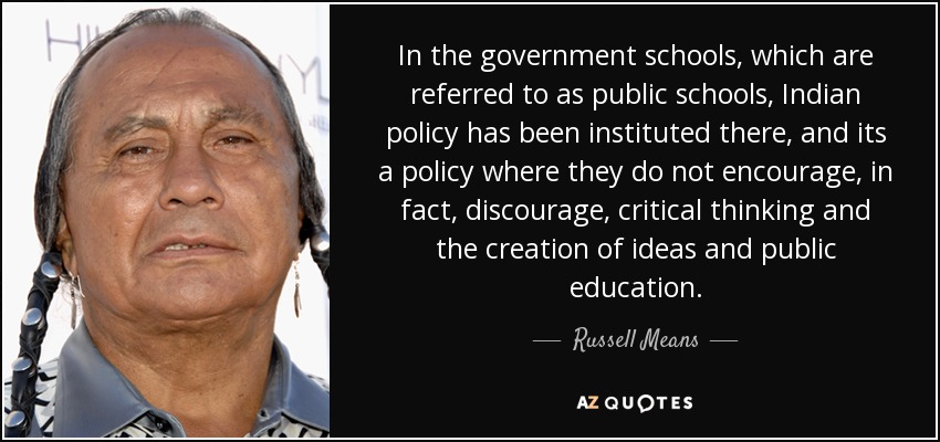 In the government schools, which are referred to as public schools, Indian policy has been instituted there, and its a policy where they do not encourage, in fact, discourage, critical thinking and the creation of ideas and public education. - Russell Means